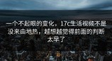 一个不起眼的变化，<strong>17C</strong>生活视频不是没来由地热，越想越觉得前面的判断太早了