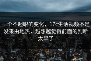 一个不起眼的变化，17c生活视频不是没来由地热，越想越觉得前面的判断太早了