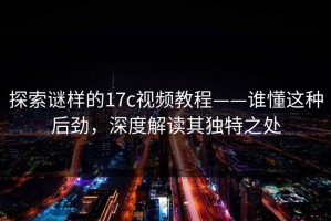 探索谜样的17c视频教程——谁懂这种后劲，深度解读其独特之处