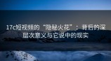 <strong>17C</strong>短视频的“隐秘火花”：背后的深层次意义与它说中的现实