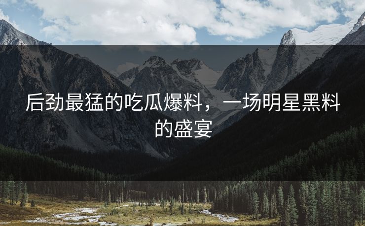 后劲最猛的吃瓜爆料,一场明星黑料的盛宴 后劲最猛的吃瓜爆料,一场明星黑料的盛宴
