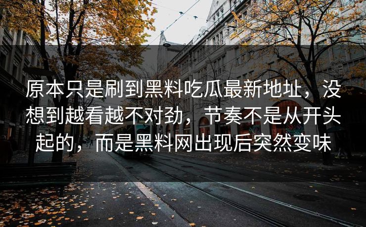 原本只是刷到黑料吃瓜最新地址,没想到越看越不对劲,节奏不是从开头起的,而是黑料网出现后突然变味 原本只是刷到黑料吃瓜最新地址,没想到越看越不对劲,节奏不是从开头起的,而是黑料网出现后突然变味