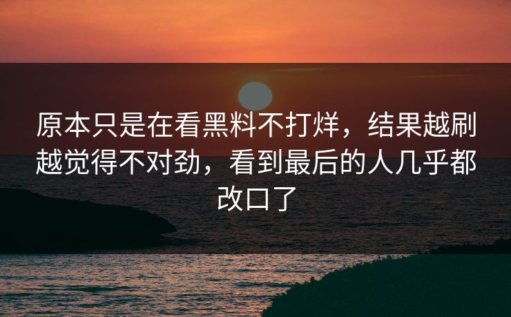 原本只是在看黑料不打烊,结果越刷越觉得不对劲,看到最后的人几乎都改口了 原本只是在看黑料不打烊,结果越刷越觉得不对劲,看到最后的人几乎都改口了